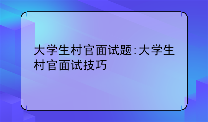 大学生村官面试题:大学生村官面试技巧