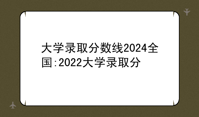 大学录取分数线2024全国:2022大学录取分