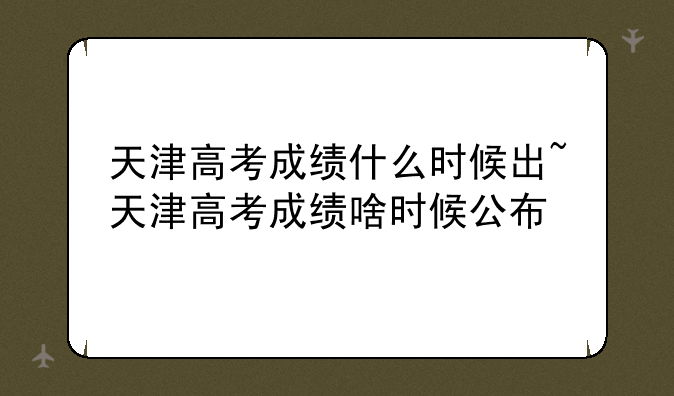 天津高考成绩什么时候出~天津高考成绩啥时候公布