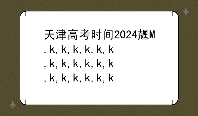 天津高考时间2024具体时间，天津高考时间2024具体时间是什么