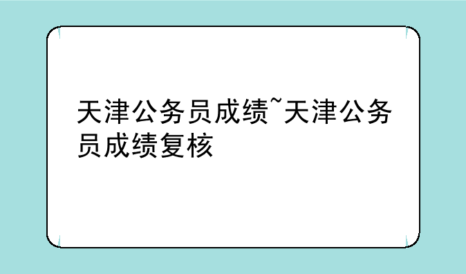天津公务员成绩~天津公务员成绩复核