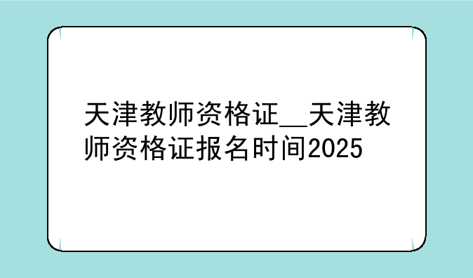 天津教师资格证__天津教师资格证报名时间2025