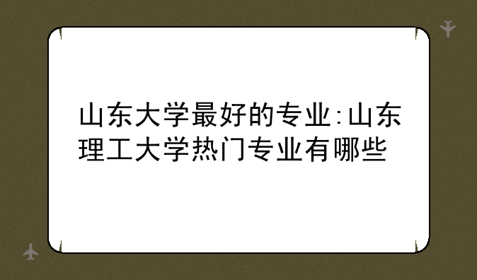 山东大学最好的专业:山东理工大学热门专业有哪些