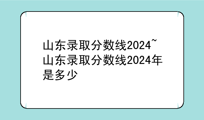 山东录取分数线2024~山东录取分数线2024年是多少