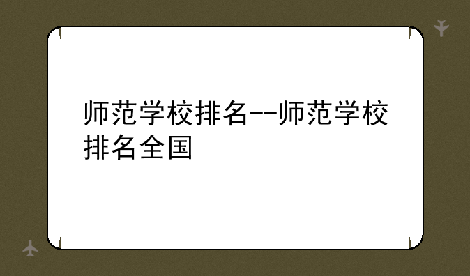 师范学校排名--师范学校排名全国