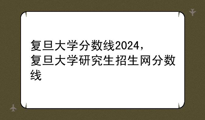 复旦大学分数线2024，复旦大学研究生招生网分数线