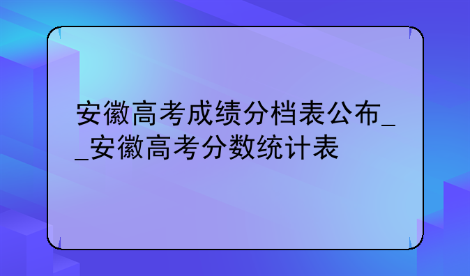 安徽高考成绩分档表公布__安徽高考分数统计表