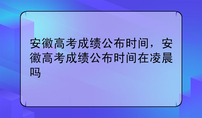 安徽高考成绩公布时间，安徽高考成绩公布时间在凌晨吗