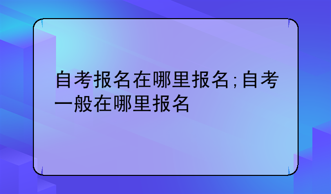 自考报名在哪里报名;自考一般在哪里报名