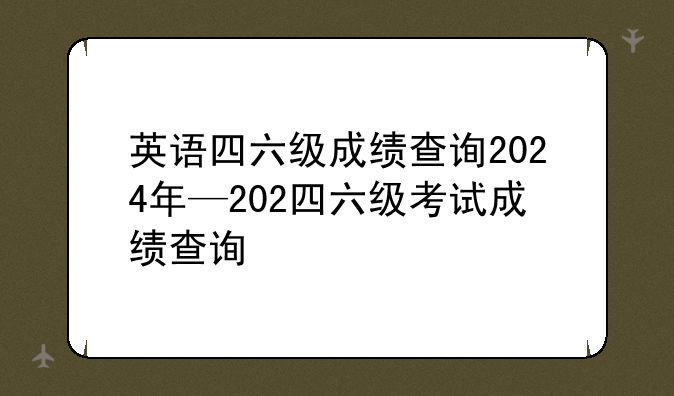 英语四六级成绩查询2024年—202四六级考试成绩查询
