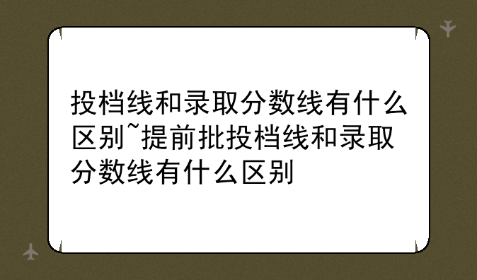 投档线和录取分数线有什么区别~提前批投档线和录取分数线有什么区别