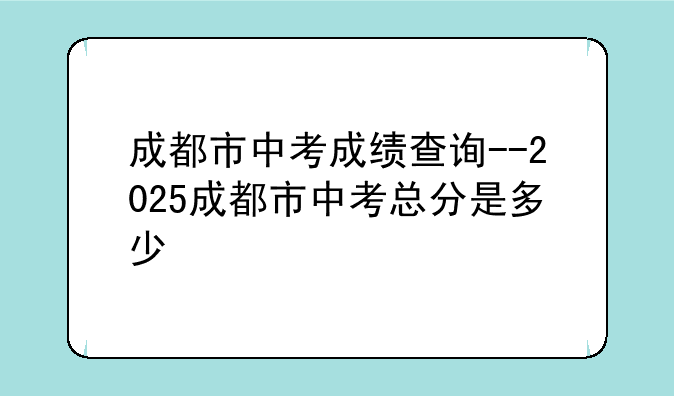 成都市中考成绩查询--2025成都市中考总分是多少