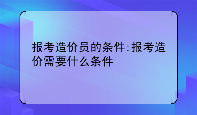 报考造价员的条件:报考造价需要什么条件