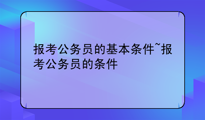 报考公务员的基本条件~报考公务员的条件