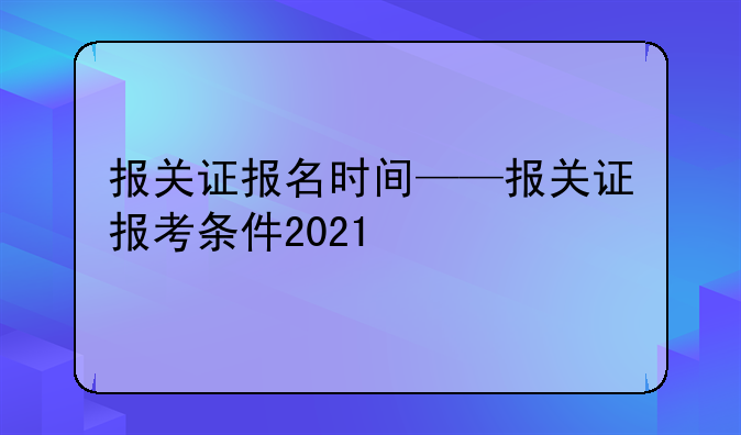 报关证报名时间——报关证报考条件2021