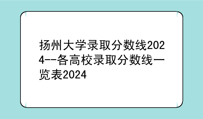 扬州大学录取分数线2024--各高校录取分数线一览表2024