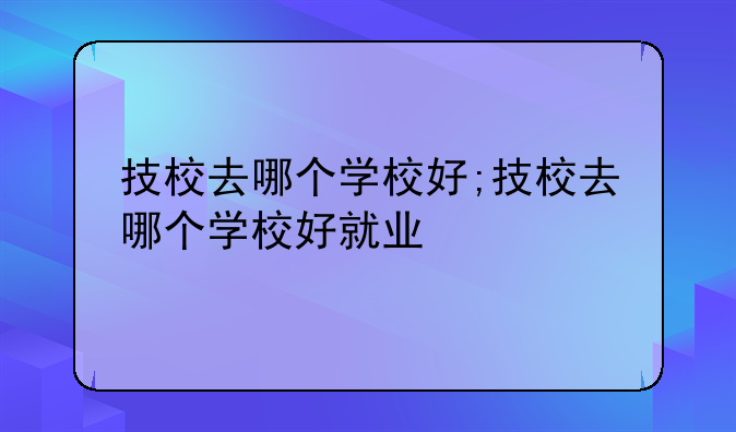 技校去哪个学校好;技校去哪个学校好就业