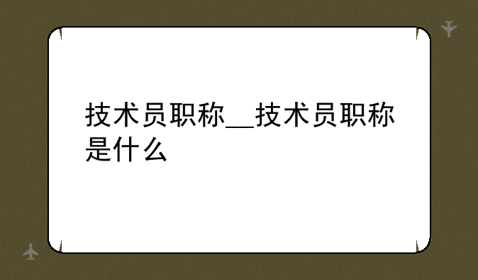 技术员职称__技术员职称是什么