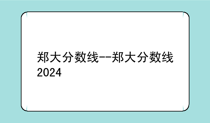 郑大分数线--郑大分数线2024