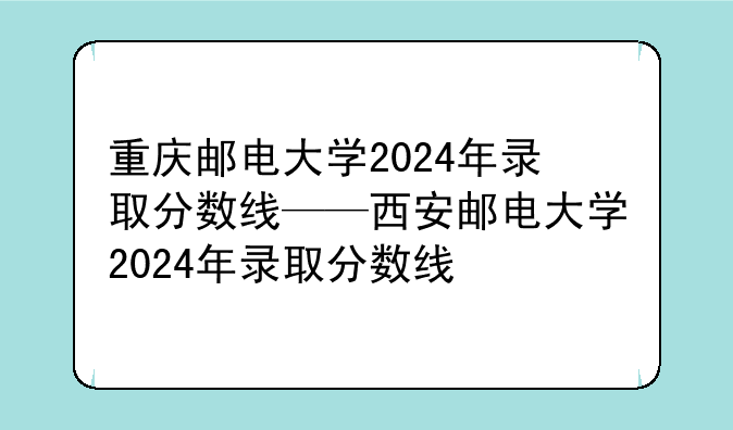 重庆邮电大学2024年录取分数线——西安邮电大学2024年录取分数线