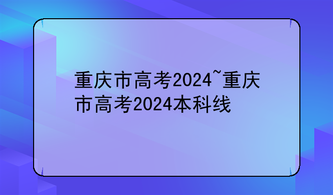 重庆市高考2024~重庆市高考2024本科线