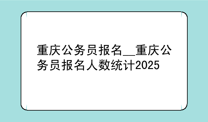 重庆公务员报名__重庆公务员报名人数统计2025