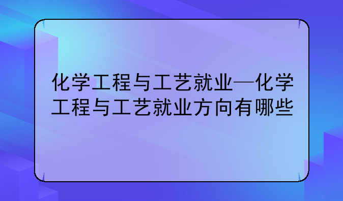 化学工程与工艺就业—化学工程与工艺就业方向有哪些