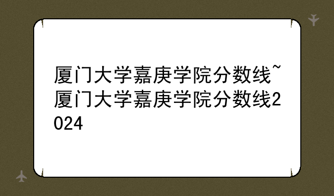 厦门大学嘉庚学院分数线~厦门大学嘉庚学院分数线2024