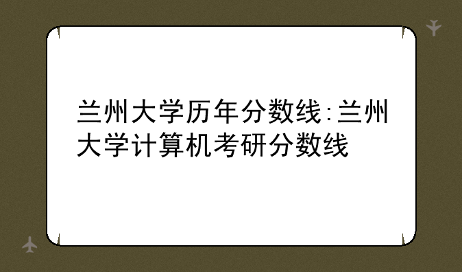 兰州大学历年分数线:兰州大学计算机考研分数线
