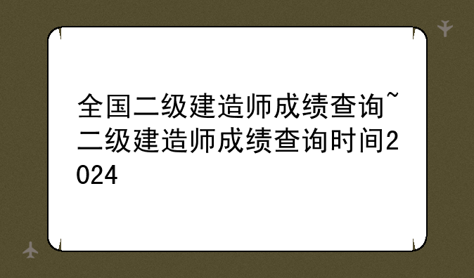 全国二级建造师成绩查询~二级建造师成绩查询时间2024