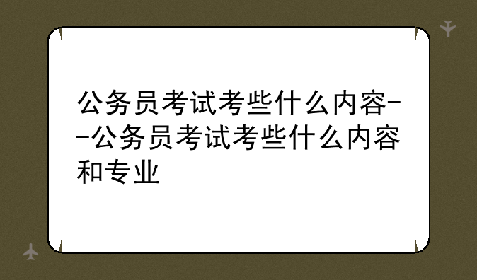 公务员考试考些什么内容--公务员考试考些什么内容和专业