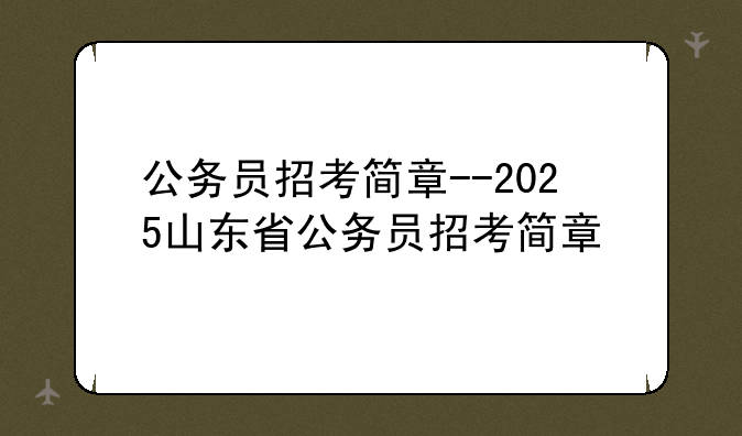 公务员招考简章--2025山东省公务员招考简章