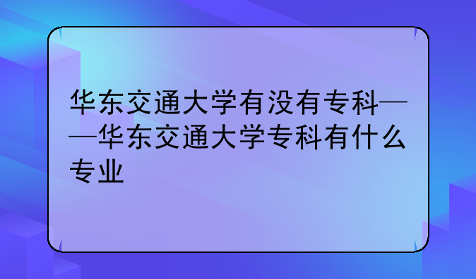 华东交通大学有没有专科——华东交通大学专科有什么专业