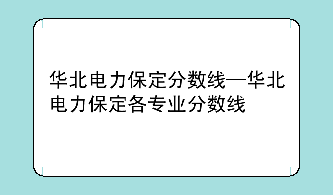 华北电力保定分数线—华北电力保定各专业分数线