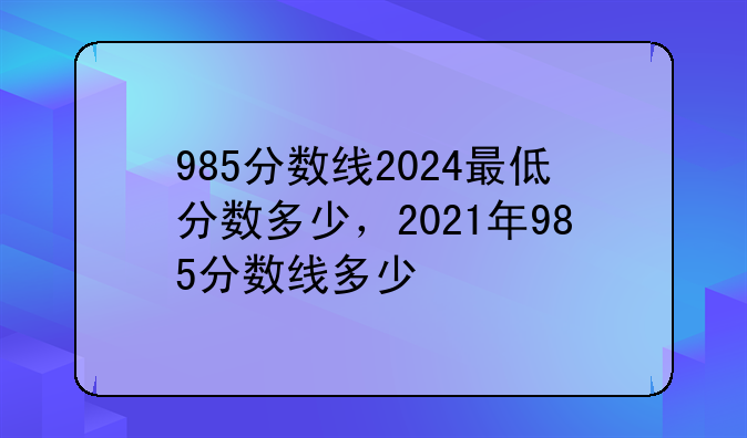 985分数线2024最低分数多少，2021年985分数线多少